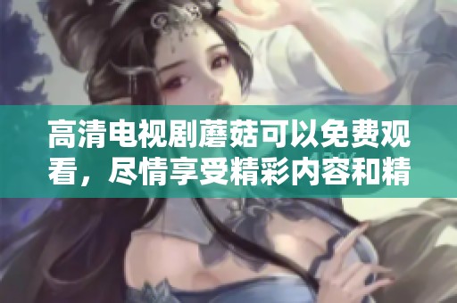 高清电视剧蘑菇可以免费观看，尽情享受精彩内容和精彩剧情吧