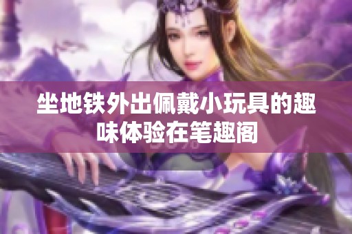 坐地铁外出佩戴小玩具的趣味体验在笔趣阁