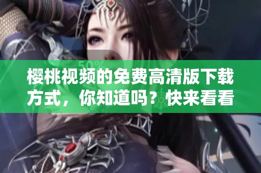 樱桃视频的免费高清版下载方式，你知道吗？快来看看樱桃视频大全吧！