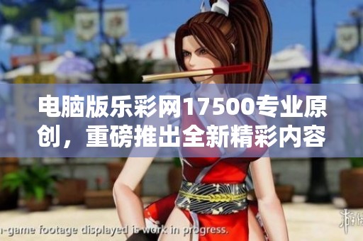 电脑版乐**17500专业原创，重磅推出全新精彩内容与功能分析