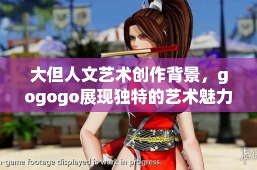 大但人文艺术创作背景，gogogo展现独特的艺术魅力与文化内涵