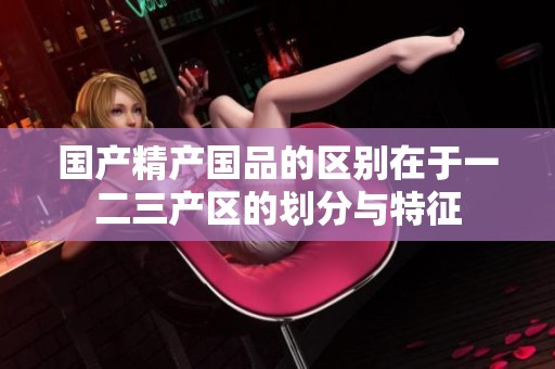 国产精产国品的区别在于一二三产区的划分与特征