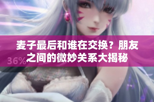 麦子最后和谁在交换？朋友之间的微妙关系大揭秘