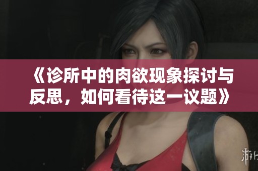 《诊所中的肉欲现象探讨与反思，如何看待这一议题》