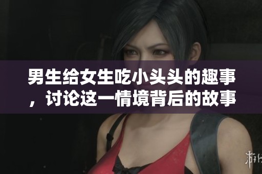 男生给女生吃小头头的趣事，讨论这一情境背后的故事
