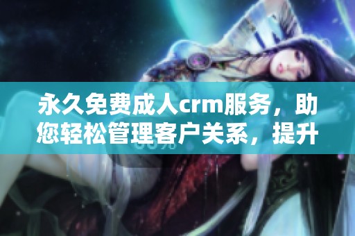 永久免费**crm服务，助您轻松管理客户关系，提升业务效率