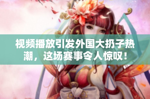 视频播放引发外国大扔子热潮，这场赛事令人惊叹！