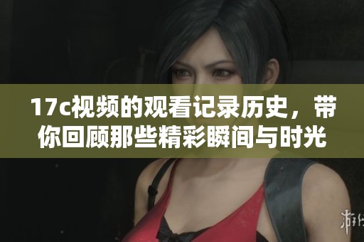 17c视频的观看记录历史，带你回顾那些精彩瞬间与时光。