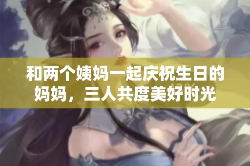 和两个姨妈一起庆祝生日的妈妈，三人共度美好时光