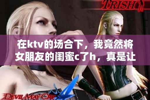 在ktv的场合下，我竟然将女朋友的闺蜜c了h，真是让我感到意外和尴尬。