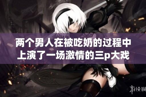 两个男人在被吃奶的过程中上演了一场激情的三p大戏