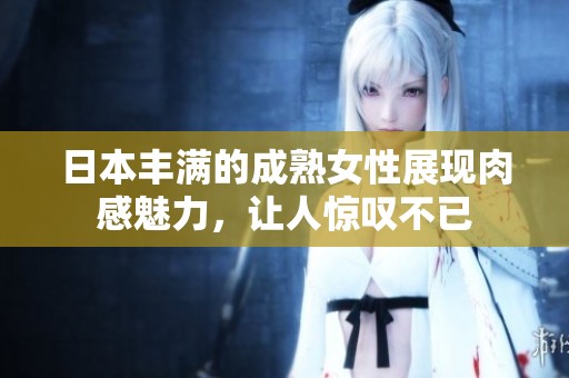 日本丰满的成熟女性展现肉感魅力，让人惊叹不已