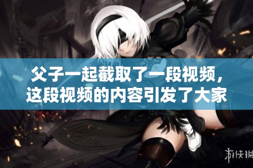父子一起截取了一段视频，这段视频的内容引发了大家的关注与讨论。
