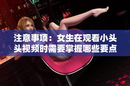 注意事项：女生在观看小头头视频时需要掌握哪些要点？