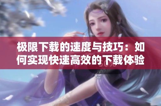 极限下载的速度与技巧：如何实现快速高效的下载体验