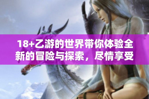 18+乙游的世界带你体验全新的冒险与探索，尽情享受其中的乐趣与魅力！