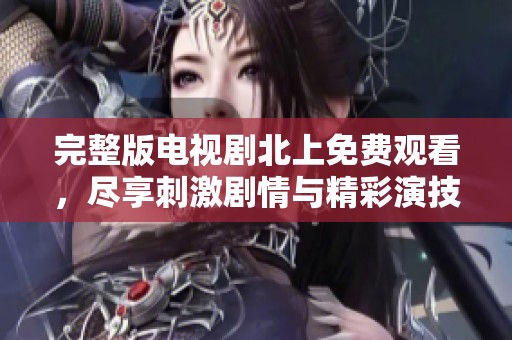 完整版电视剧北上免费观看，尽享刺激剧情与精彩演技的新体验
