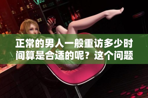 正常的男人一般重访多少时间算是合适的呢？这个问题值得我们深思和探讨。