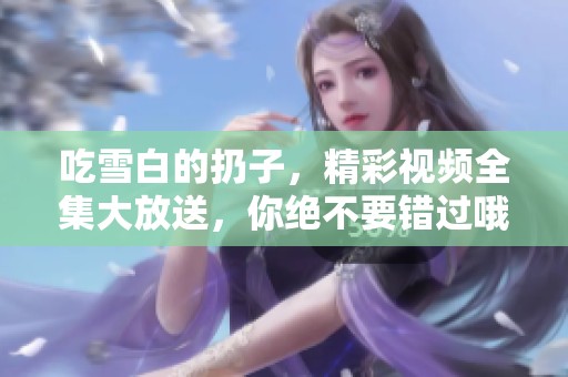 吃雪白的扔子，精彩视频全集大放送，你绝不要错过哦
