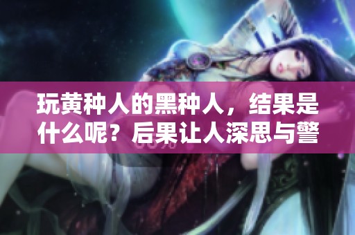 玩黄种人的黑种人，结果是什么呢？后果让人深思与警惕。