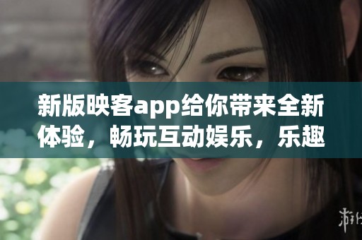 新版映客app给你带来全新体验，畅玩互动娱乐，乐趣无穷等你来发现