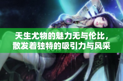 天生尤物的魅力无与伦比，散发着独特的吸引力与风采。