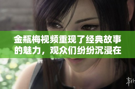 金瓶梅视频重现了经典故事的魅力，观众们纷纷沉浸在这一文化传承中