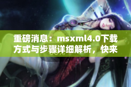 重磅消息：msxml4.0下载方式与步骤详细解析，快来了解吧！
