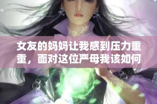 女友的妈妈让我感到压力重重，面对这位严母我该如何应对呢