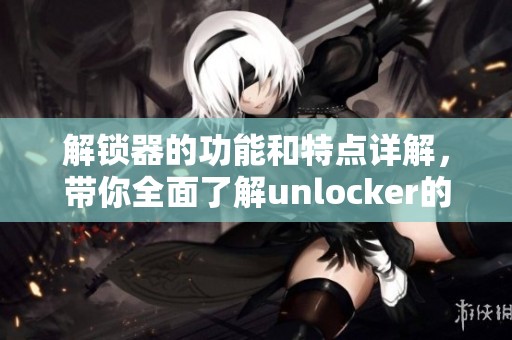 解锁器的功能和特点详解，带你全面了解unlocker的使用技巧