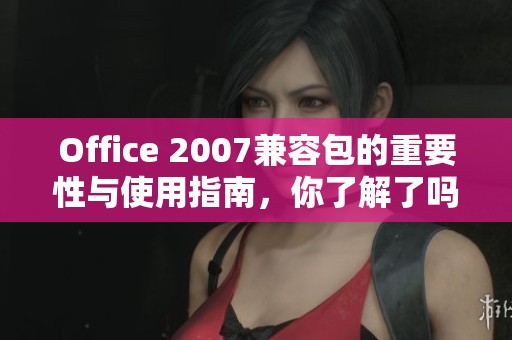 Office 2007兼容包的重要性与使用指南，你了解了吗