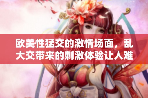 欧美性猛交的激情场面，乱大交带来的刺激体验让人难忘03