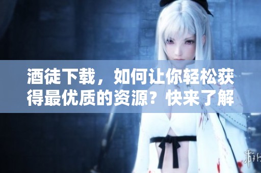 酒徒下载，如何让你轻松获得最优质的资源？快来了解一下吧！