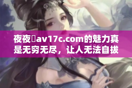 **魯**17c.com的魅力真是无穷无尽，让人无法自拔的体验。