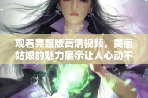 观看完整版高清视频，美丽姑娘的魅力展示让人心动不已
