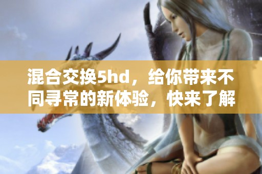 混合交换5hd，给你带来不同寻常的新体验，快来了解吧！
