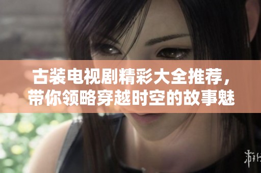 古装电视剧精彩大全推荐，带你领略穿越时空的故事魅力