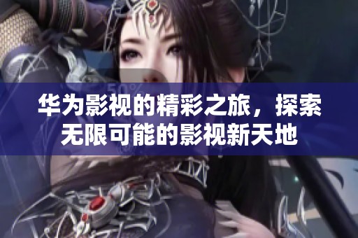 华为影视的精彩之旅，探索无限可能的影视新天地