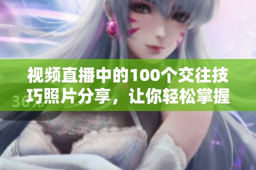视频直播中的100个交往技巧照片分享，让你轻松掌握人际关系的秘诀