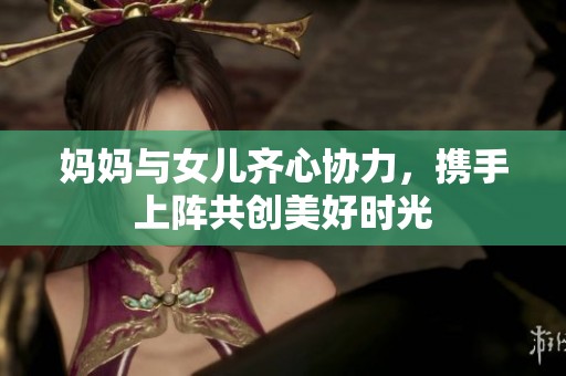 妈妈与女儿齐心协力，携手上阵共创美好时光