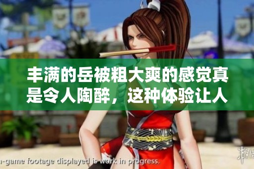 丰满的岳被粗大爽的感觉真是令人陶醉，这种体验让人难以自持
