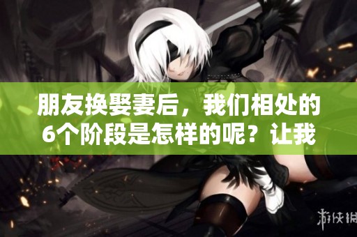 朋友换娶妻后，我们相处的6个阶段是怎样的呢？让我们一起来探讨一下。