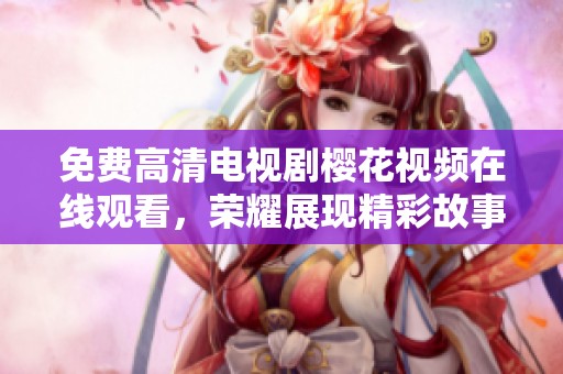 免费高清电视剧樱花视频在线观看，荣耀展现精彩故事与感人时刻