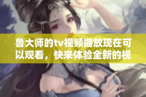 鲁大师的tv视频播放现在可以观看，快来体验全新的视频内容吧