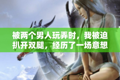 被两个男人玩弄时，我被迫扒开双腿，经历了一场意想不到的体验