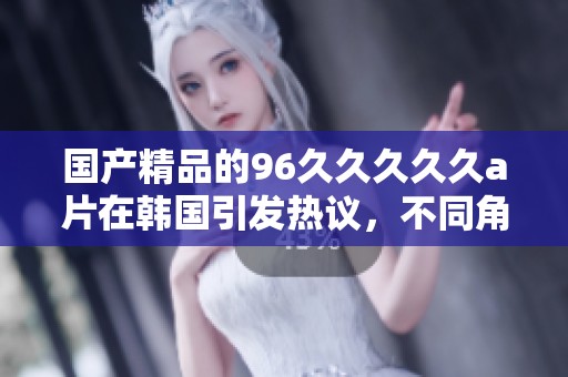****的96****久**在韩国引发热议，不同角度分析其影响和受欢迎程度