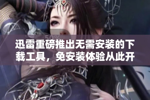 迅雷重磅推出无需安装的下载工具，免安装体验从此开启新篇章