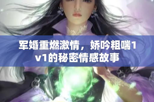军婚重燃激情，娇吟粗喘1v1的秘密情感故事