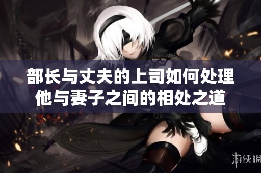 部长与丈夫的上司如何处理他与妻子之间的相处之道
