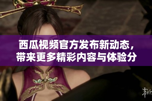西瓜视频官方发布新动态，带来更多精彩内容与体验分享